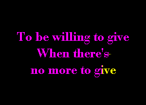 To be Willing to give

When there's-

no more to give
