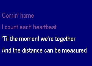 'Til the moment we're together

And the distance can be measured