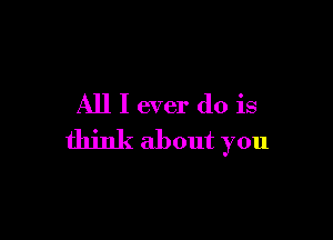 All I ever do is

think about you