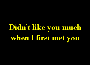 Didn't like you much
When I iirst met you