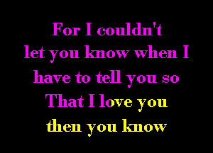 For I couldn't
let you know When I

have to tell you so

That I love you
then you know