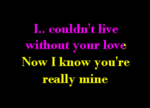 I.. couldn't live

Without yom' love
Now I know you're

really mine