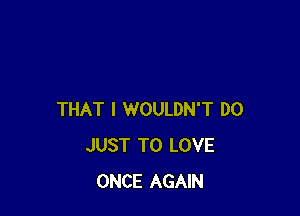 THAT I WOULDN'T D0
JUST TO LOVE
ONCE AGAIN