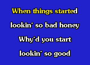 When things started
lookin' so bad honey

Why'd you start

lookin' so good