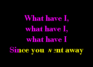 What have I,
what have I,
what have I

Since you .v ant away