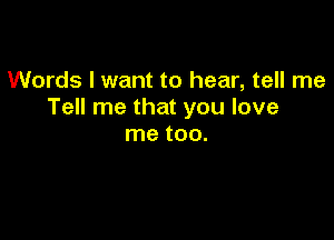 Words I want to hear, tell me
Tell me that you love

me tOO.