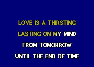 LOVE IS A THIRSTING

LASTING ON MY MIND
FROM TOMORROW
UNTIL THE END OF TIME
