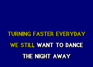 TURNING FASTER EVERYDAY
WE STILL WANT TO DANCE
THE NIGHT AWAY