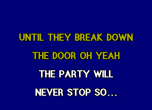 UNTIL THEY BREAK DOWN

THE DOOR OH YEAH
THE PARTY WILL
NEVER STOP SO...