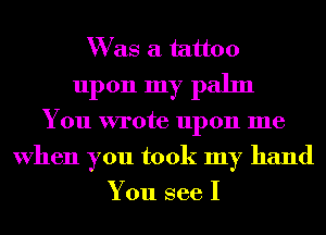 W as a tattoo
upon my palm
You wrote upon me
When you took my hand
You see I