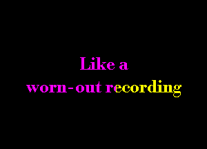 Like a

worn- out recording