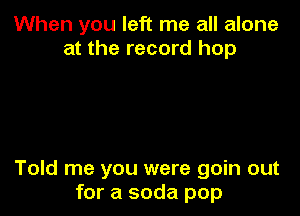 When you left me all alone
at the record hop

Told me you were goin out
for a soda pop