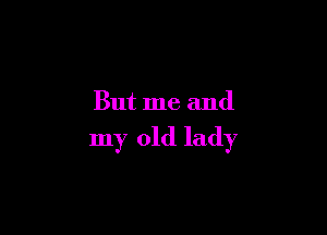 But me and

my old lady
