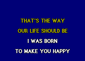 THAT'S THE WAY

OUR LIFE SHOULD BE
I WAS BORN
TO MAKE YOU HAPPY