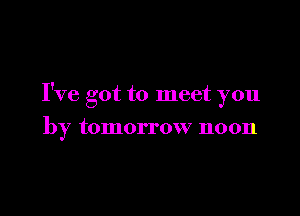 I've got to meet you

by tomorrow noon