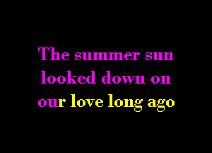 The summer sun
looked down on

our love long ago

g