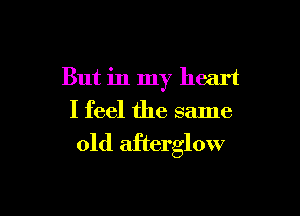 But in my heart

I feel the same
old afterglow