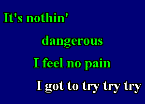 It's nothin'

dangerous

I feel no pain

I got to try try try