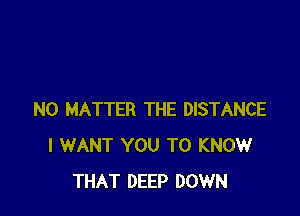 NO MATTER THE DISTANCE
I WANT YOU TO KNOW
THAT DEEP DOWN