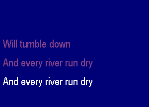 And every river run dry