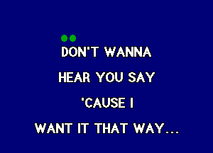 DON'T WANNA

HEAR YOU SAY
'CAUSE I
WANT IT THAT WAY...