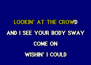 LOOKIN' AT THE CROWD

AND I SEE YOUR BODY SWAY
COME ON
WISHIN' I COULD