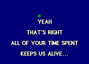 YEAH

THAT'S RIGHT
ALL OF YOUR TIME SPENT
KEEPS US ALIVE...