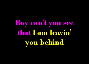 Boy can't you see

that I am leavin'

you behind
