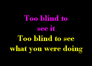 Too blind to
see it

Too blind to see

what you were doing