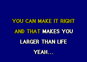 YOU CAN MAKE IT RIGHT

AND THAT MAKES YOU
LARGER THAN LIFE
YEAH...