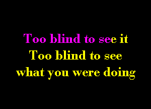 T00 blind to see it
Too blind to see

What you were doing