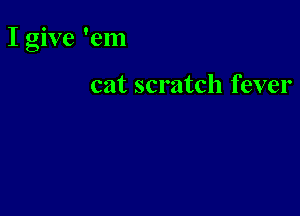 I give 'em

cat scratch fever