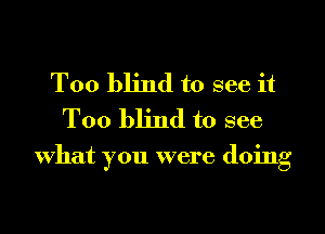 T00 blind to see it
Too blind to see

What you were doing