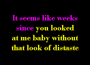 It seems like weeks

Since you looked
at me baby Without
that look of distaste