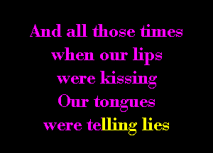 And all those times

When our lips
were kissing
Our tongues

were telling lies