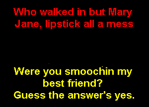 Who walked in but Mary
Jane, lipstick all a mess

Were you smoochin my
best friend?
Guess the answer's yes.