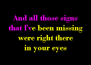 And all those Signs

that I've been missing
were right there
in your eyes