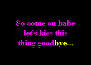 So come on babe

let's kiss this
thing goodbye...