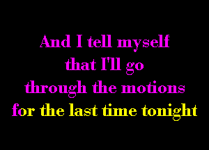 And I tell myself
that I'll go
through the motions
for the last time tonight