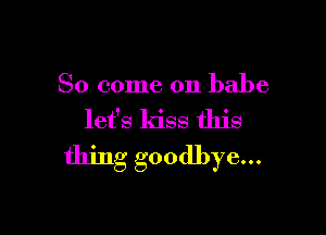 So come on babe

let's kiss this
thing goodbye...