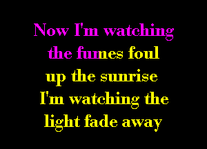 Now I'm watching
the fumes foul

up the sunrise

I'm watching the

light fade away I