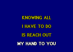 KNOWING ALL

I HAVE TO DO
IS REACH OUT
MY HAND TO YOU