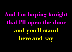 And I'm hoping tonight
that I'll open the door
and you'll stand
here and say