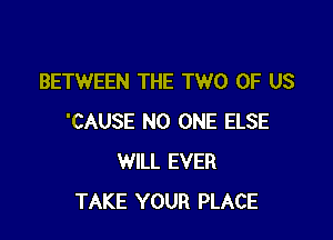 BETWEEN THE TWO OF US

'CAUSE NO ONE ELSE
WILL EVER
TAKE YOUR PLACE