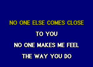 NO ONE ELSE COMES CLOSE

TO YOU
NO ONE MAKES ME FEEL
THE WAY YOU DO