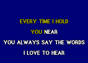 EVERY TIME I HOLD

YOU NEAR
YOU ALWAYS SAY THE WORDS
I LOVE TO HEAR