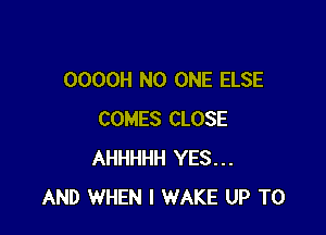 OOOOH NO ONE ELSE

COMES CLOSE
AHHHHH YES...
AND WHEN I WAKE UP TO