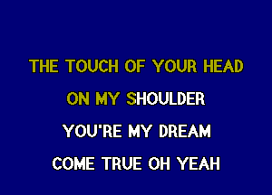 THE TOUCH OF YOUR HEAD

ON MY SHOULDER
YOU'RE MY DREAM
COME TRUE OH YEAH