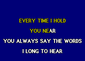 EVERY TIME I HOLD

YOU NEAR
YOU ALWAYS SAY THE WORDS
I LONG TO HEAR