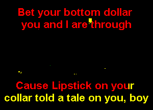 Bet your bottom dollar
you and I areuhrough

Cause Lipstick on your
collar told a tale on you, boy